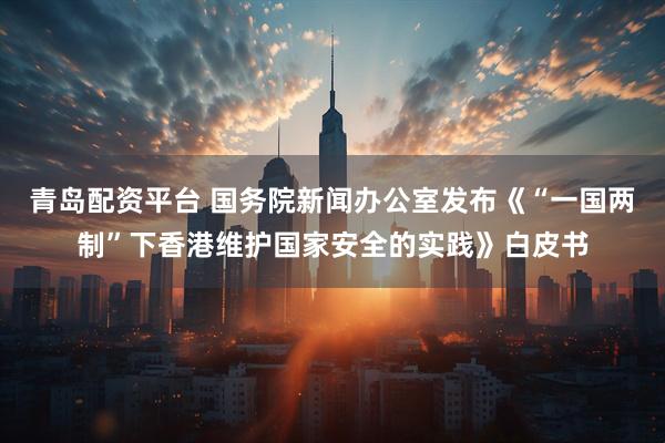 青岛配资平台 国务院新闻办公室发布《“一国两制”下香港维护国家安全的实践》白皮书
