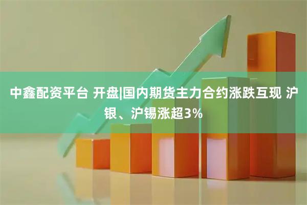中鑫配资平台 开盘|国内期货主力合约涨跌互现 沪银、沪锡涨超3%