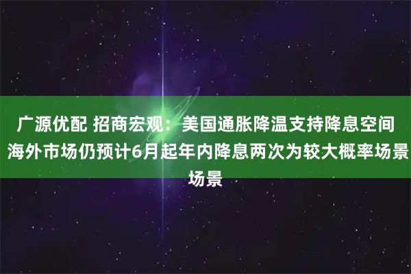 广源优配 招商宏观：美国通胀降温支持降息空间 海外市场仍预计6月起年内降息两次为较大概率场景