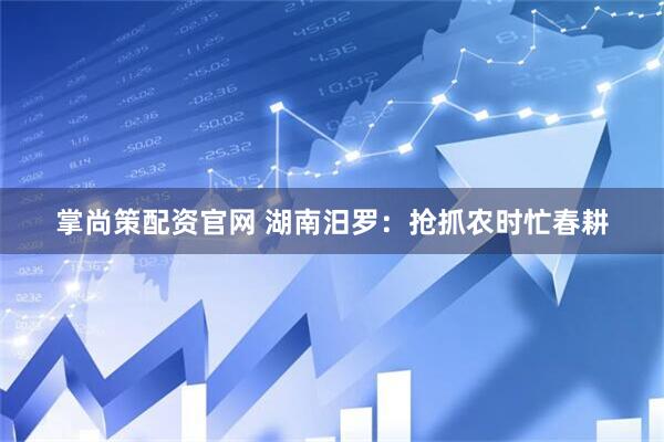 掌尚策配资官网 湖南汨罗：抢抓农时忙春耕