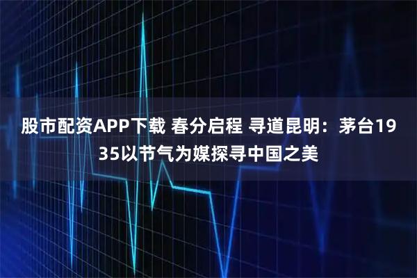 股市配资APP下载 春分启程 寻道昆明：茅台1935以节气为媒探寻中国之美