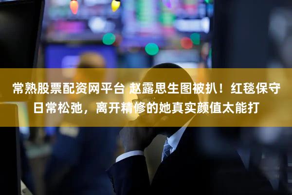 常熟股票配资网平台 赵露思生图被扒!红毯保守日常松弛,离开精修的她真实颜值太能打