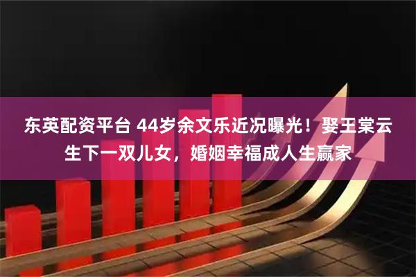 东英配资平台 44岁余文乐近况曝光!娶王棠云生下一双儿女,婚姻幸福成人生赢家