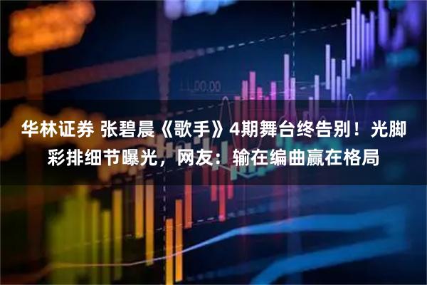 华林证券 张碧晨《歌手》4期舞台终告别！光脚彩排细节曝光，网友：输在编曲赢在格局