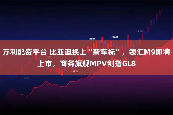 万利配资平台 比亚迪换上“新车标”,领汇M9即将上市,商务旗舰MPV剑指GL8