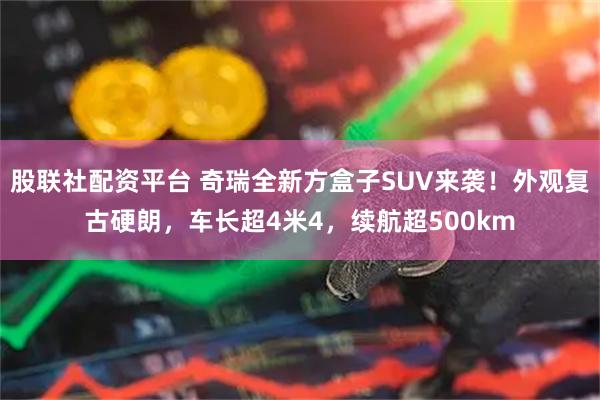 股联社配资平台 奇瑞全新方盒子SUV来袭！外观复古硬朗，车长超4米4，续航超500km