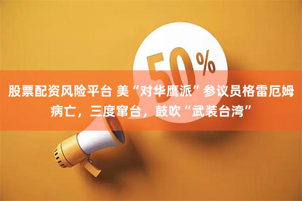 股票配资风险平台 美“对华鹰派”参议员格雷厄姆病亡，三度窜台，鼓吹“武装台湾”