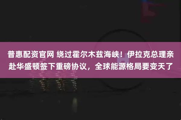 普惠配资官网 绕过霍尔木兹海峡！伊拉克总理亲赴华盛顿签下重磅协议，全球能源格局要变天了