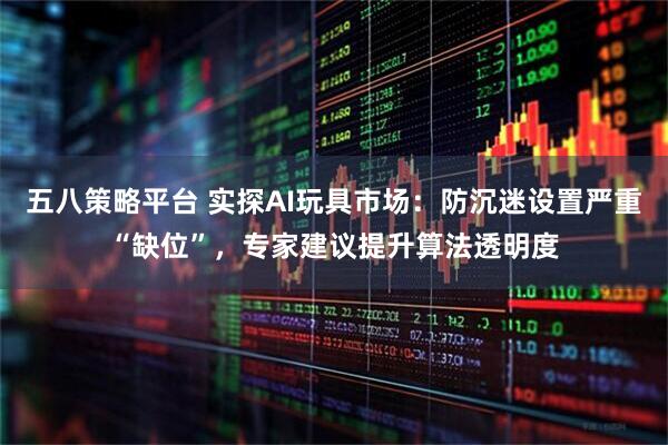 五八策略平台 实探AI玩具市场：防沉迷设置严重“缺位”，专家建议提升算法透明度