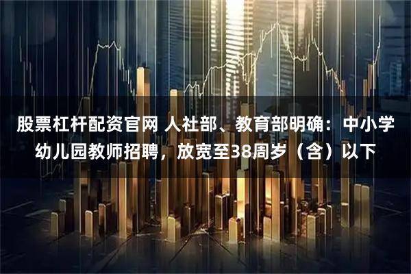 股票杠杆配资官网 人社部、教育部明确：中小学幼儿园教师招聘，放宽至38周岁（含）以下