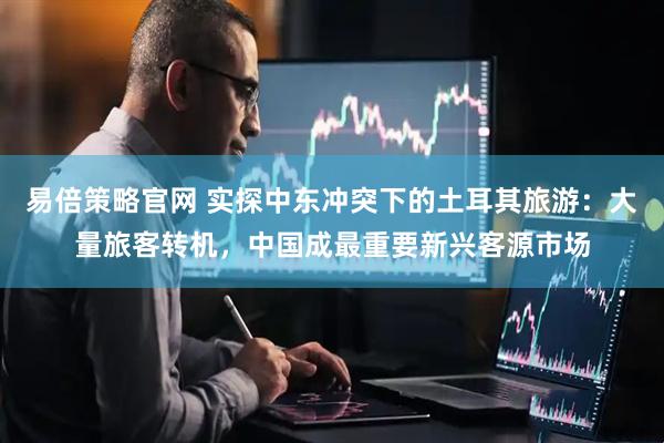 易倍策略官网 实探中东冲突下的土耳其旅游：大量旅客转机，中国成最重要新兴客源市场