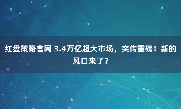 红盘策略官网 3.4万亿超大市场，突传重磅！新的风口来了？